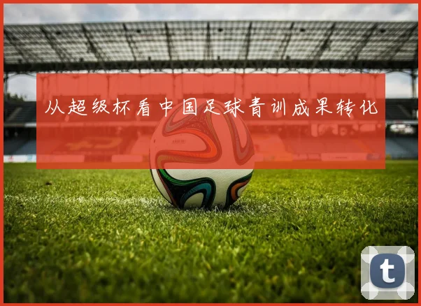 从超级杯看中国足球青训成果转化