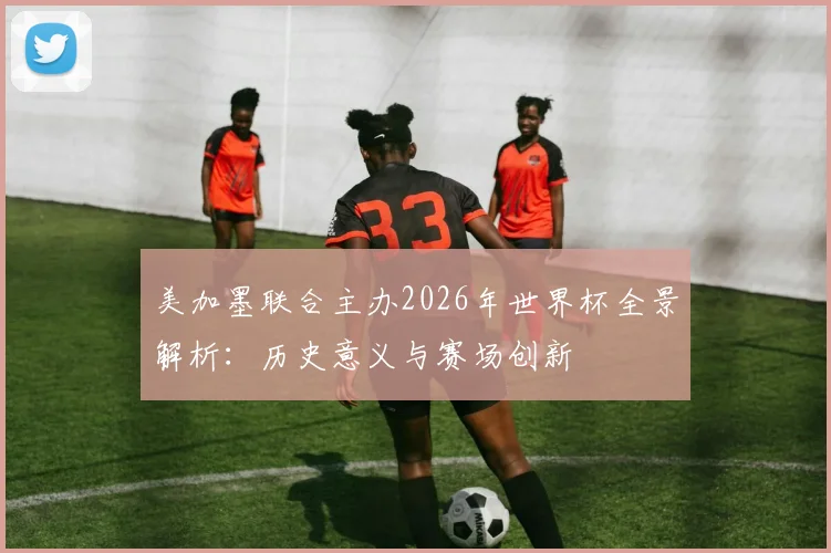 美加墨联合主办2026年世界杯全景解析：历史意义与赛场创新