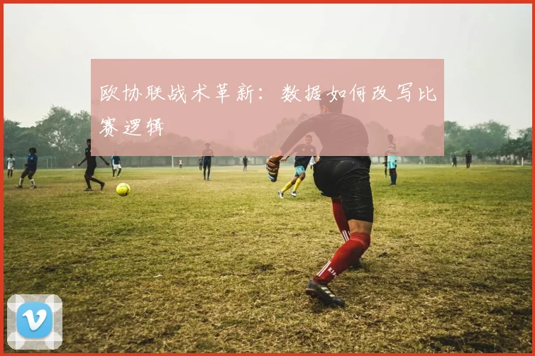 欧协联战术革新：数据如何改写比赛逻辑