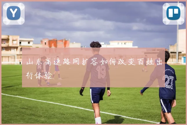 山东高速路网扩容如何改变百姓出行体验