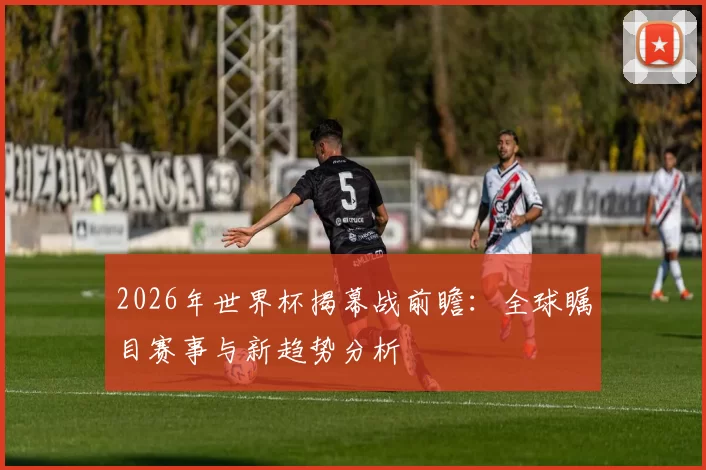 2026年世界杯揭幕战前瞻：全球瞩目赛事与新趋势分析