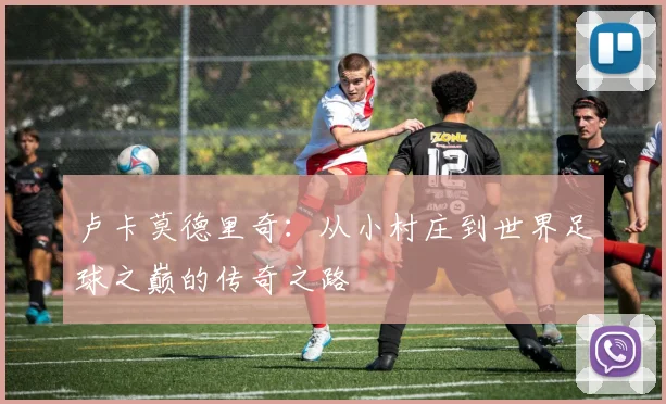 卢卡莫德里奇：从小村庄到世界足球之巅的传奇之路