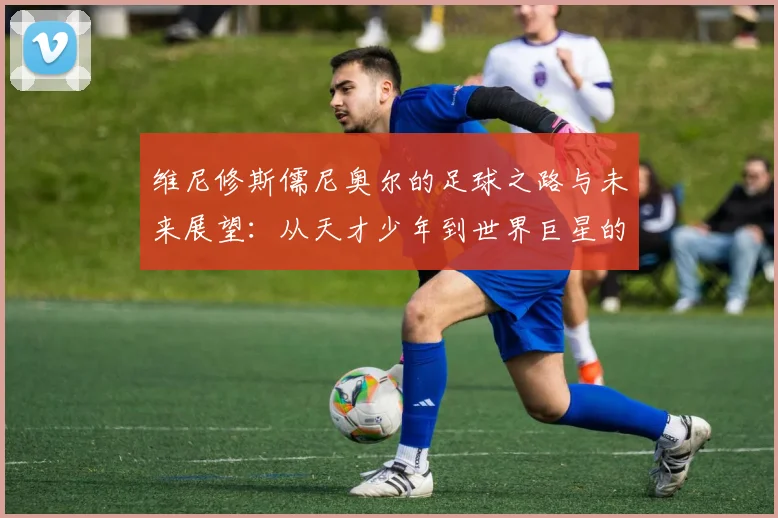 维尼修斯儒尼奥尔的足球之路与未来展望：从天才少年到世界巨星的蜕变之旅