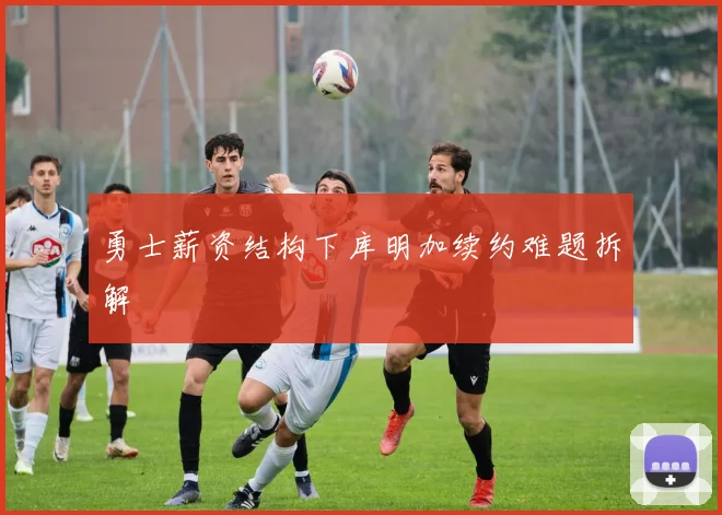 勇士薪资结构下库明加续约难题拆解