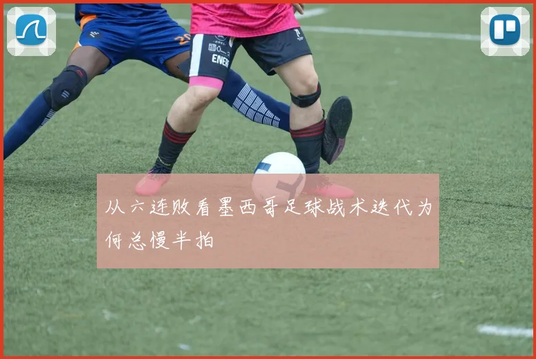 从六连败看墨西哥足球战术迭代为何总慢半拍
