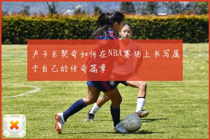 卢卡东契奇如何在NBA赛场上书写属于自己的传奇篇章