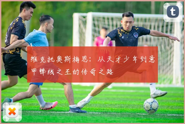 维克托奥斯梅恩：从天才少年到意甲锋线之王的传奇之路
