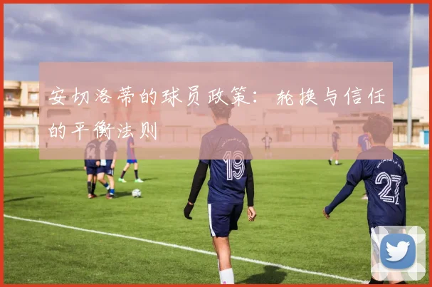 安切洛蒂的球员政策：轮换与信任的平衡法则