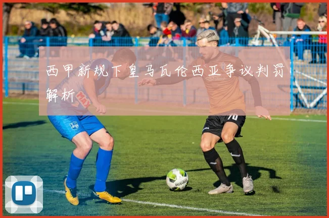 西甲新规下皇马瓦伦西亚争议判罚解析