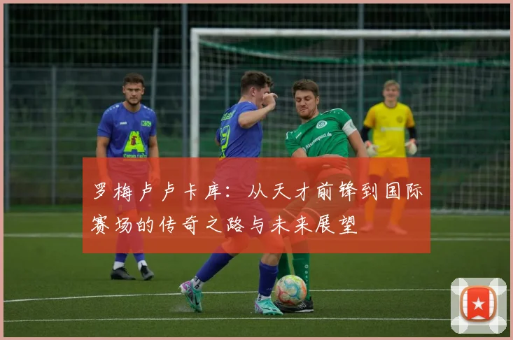 罗梅卢卢卡库：从天才前锋到国际赛场的传奇之路与未来展望