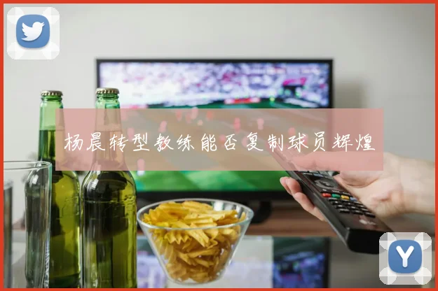 杨晨转型教练能否复制球员辉煌