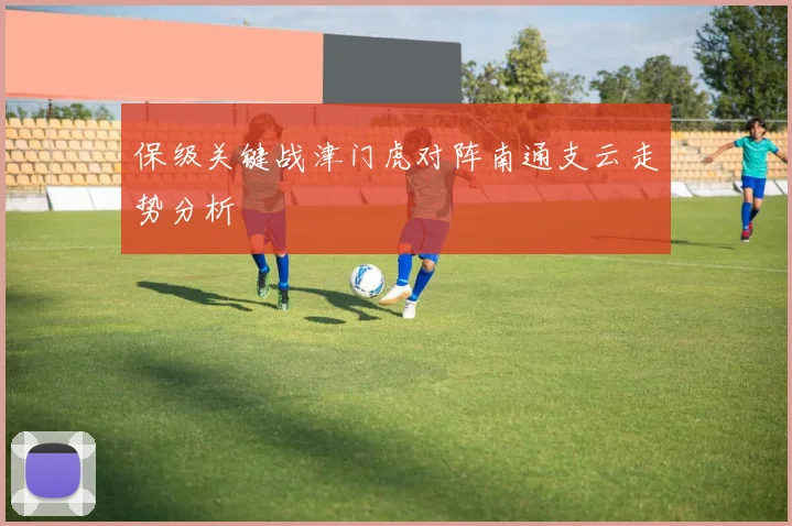 保级关键战津门虎对阵南通支云走势分析