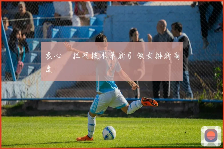 袁心玥拦网技术革新引领女排新高度