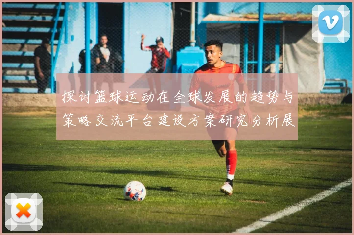 探讨篮球运动在全球发展的趋势与策略交流平台建设方案研究分析展