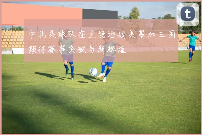 中北美球队在主场迎战美墨加三国期待赛事突破与新辉煌