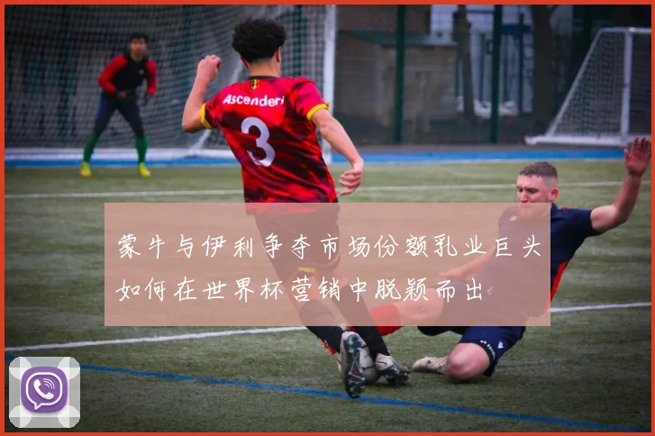 蒙牛与伊利争夺市场份额乳业巨头如何在世界杯营销中脱颖而出